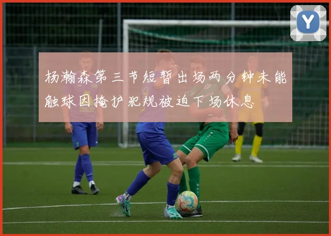 杨瀚森第三节短暂出场两分钟未能触球因掩护犯规被迫下场休息