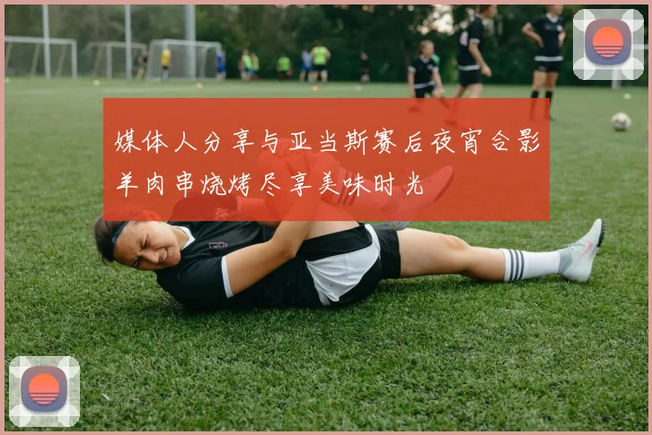 媒体人分享与亚当斯赛后夜宵合影羊肉串烧烤尽享美味时光