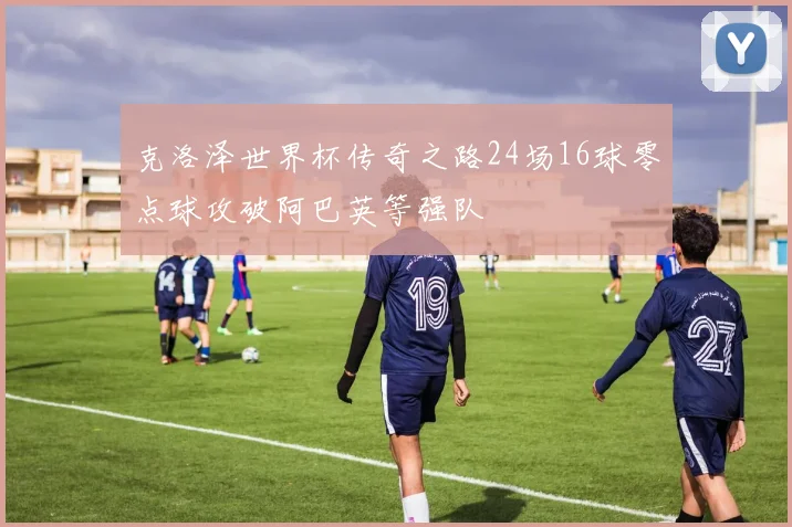 克洛泽世界杯传奇之路24场16球零点球攻破阿巴英等强队