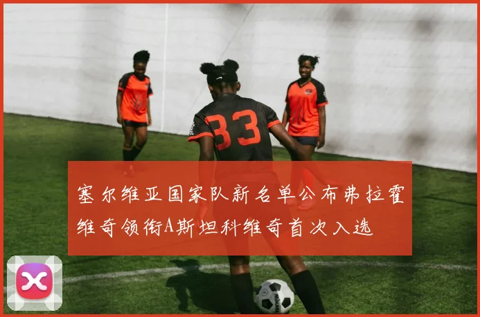 塞尔维亚国家队新名单公布弗拉霍维奇领衔A斯坦科维奇首次入选