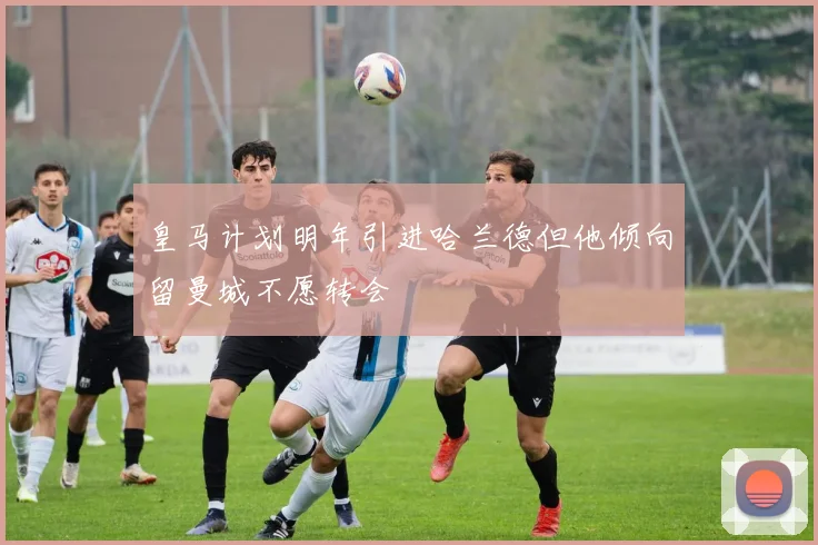 皇马计划明年引进哈兰德但他倾向留曼城不愿转会