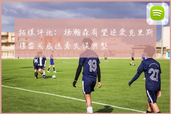 拓媒评论：杨瀚森有望逆袭克里斯穆雷或成选秀失误典型