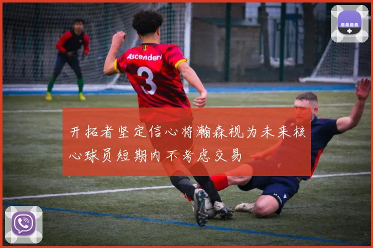 开拓者坚定信心将瀚森视为未来核心球员短期内不考虑交易