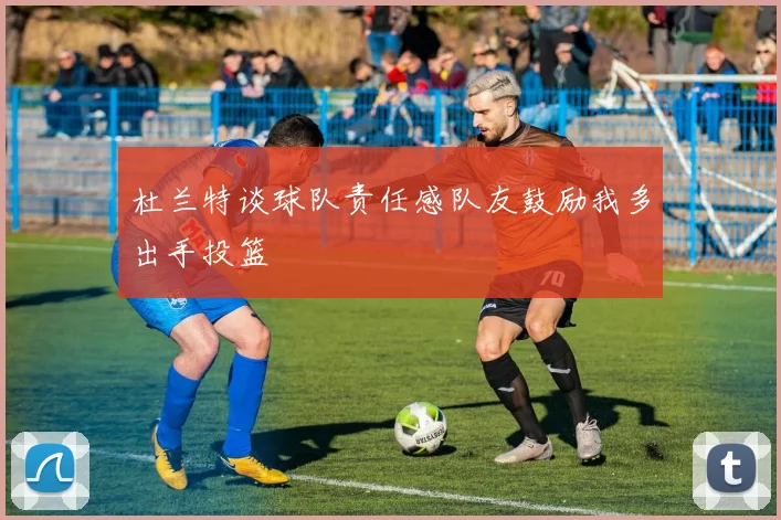 杜兰特谈球队责任感队友鼓励我多出手投篮