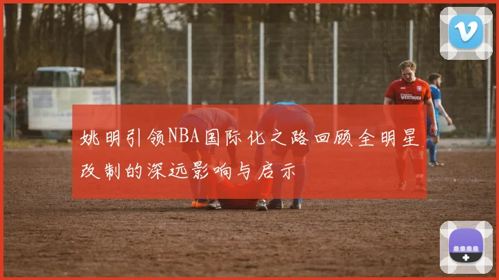 姚明引领NBA国际化之路回顾全明星改制的深远影响与启示