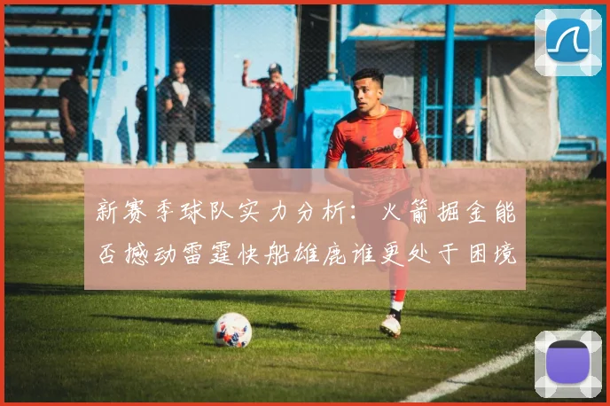新赛季球队实力分析：火箭掘金能否撼动雷霆快船雄鹿谁更处于困境