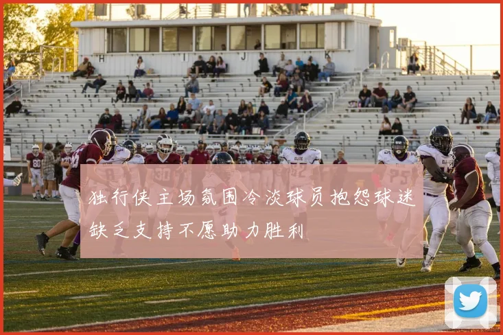 独行侠主场氛围冷淡球员抱怨球迷缺乏支持不愿助力胜利