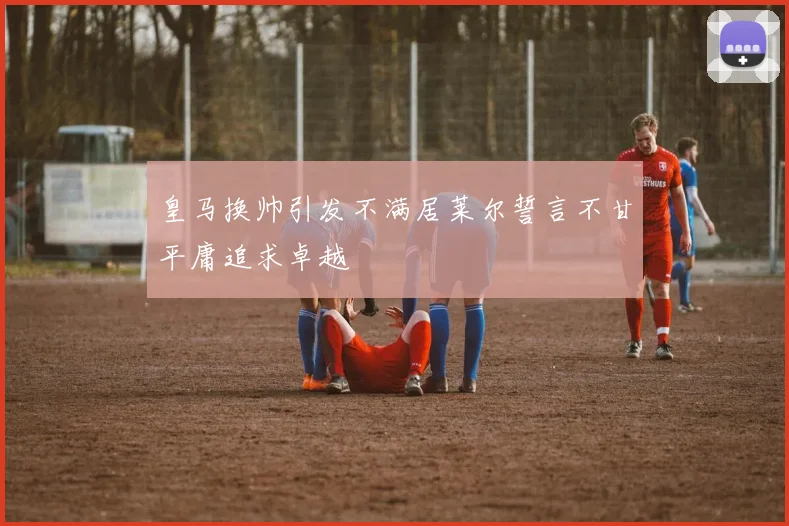皇马换帅引发不满居莱尔誓言不甘平庸追求卓越