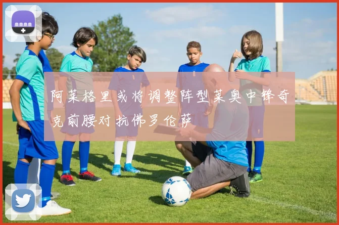 阿莱格里或将调整阵型莱奥中锋奇克前腰对抗佛罗伦萨