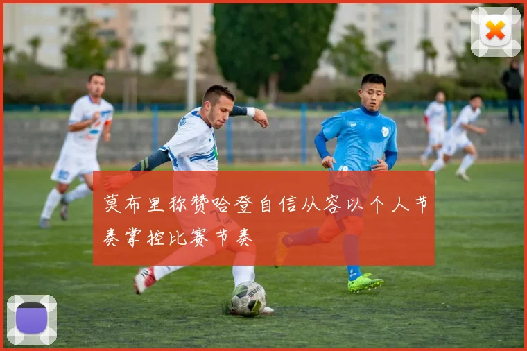 莫布里称赞哈登自信从容以个人节奏掌控比赛节奏