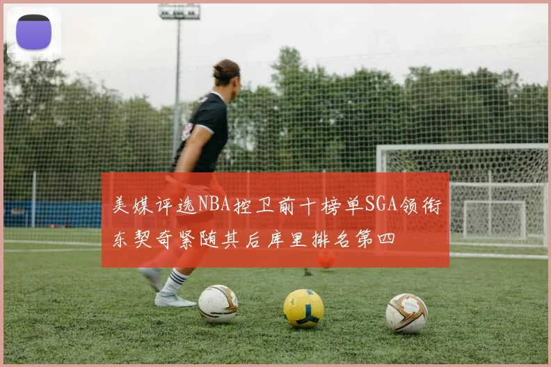 美媒评选NBA控卫前十榜单SGA领衔东契奇紧随其后库里排名第四