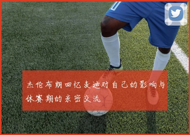杰伦布朗回忆麦迪对自己的影响与休赛期的亲密交流