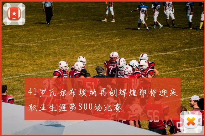 41岁瓦尔布埃纳再创辉煌即将迎来职业生涯第800场比赛