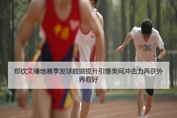 郑钦文硬地赛季发球数据提升引爆美网冲击力再获外界看好